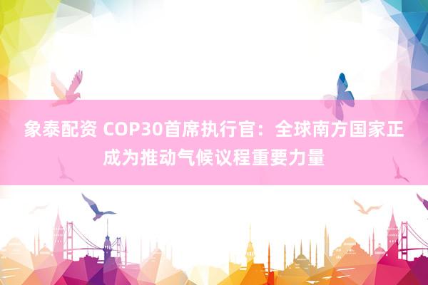 象泰配资 COP30首席执行官：全球南方国家正成为推动气候议程重要力量