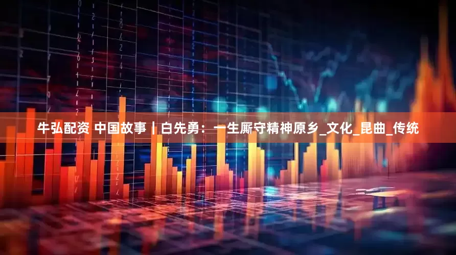 牛弘配资 中国故事｜白先勇：一生厮守精神原乡_文化_昆曲_传统