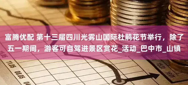 富腾优配 第十三届四川光雾山国际杜鹃花节举行，除了五一期间，游客可自驾进景区赏花_活动_巴中市_山镇