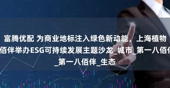 富腾优配 为商业地标注入绿色新动能，上海植物园与八佰伴举办ESG可持续发展主题沙龙_城市_第一八佰伴_生态