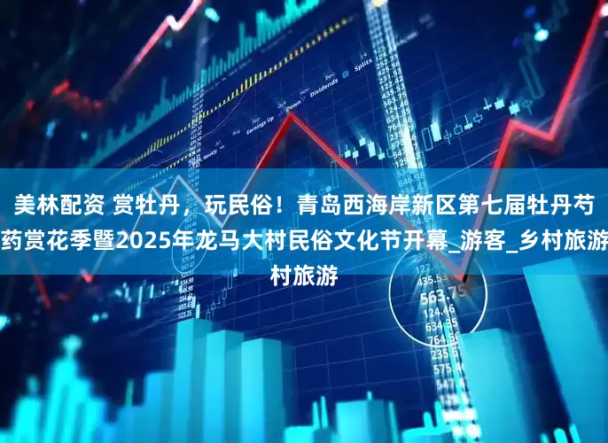 美林配资 赏牡丹，玩民俗！青岛西海岸新区第七届牡丹芍药赏花季暨2025年龙马大村民俗文化节开幕_游客_乡村旅游