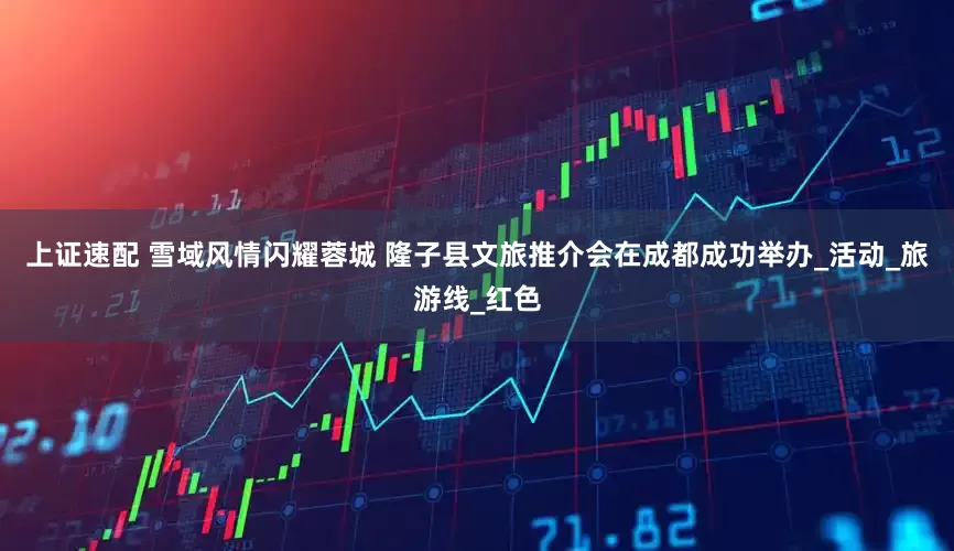 上证速配 雪域风情闪耀蓉城 隆子县文旅推介会在成都成功举办_活动_旅游线_红色