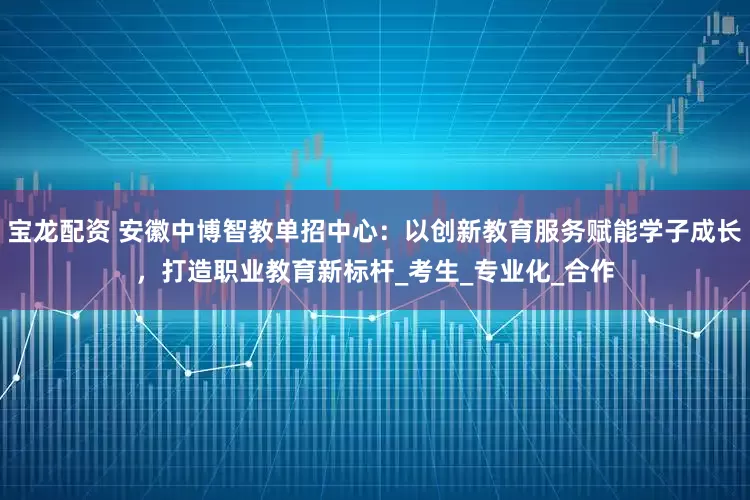 宝龙配资 安徽中博智教单招中心：以创新教育服务赋能学子成长，打造职业教育新标杆_考生_专业化_合作