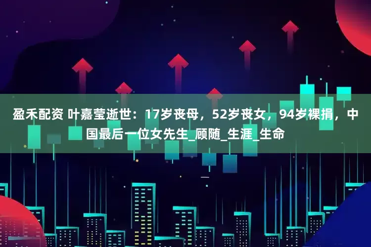 盈禾配资 叶嘉莹逝世：17岁丧母，52岁丧女，94岁裸捐，中国最后一位女先生_顾随_生涯_生命
