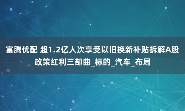 富腾优配 超1.2亿人次享受以旧换新补贴拆解A股政策红利三部曲_标的_汽车_布局