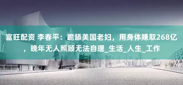 富旺配资 李春平：跪舔美国老妇，用身体赚取268亿，晚年无人照顾无法自理_生活_人生_工作