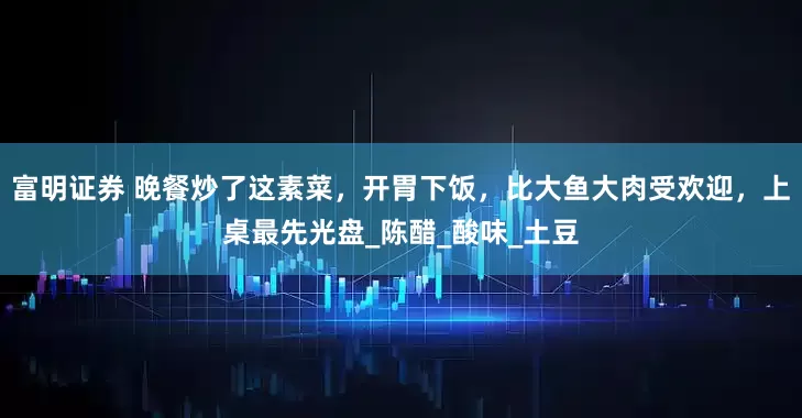 富明证券 晚餐炒了这素菜，开胃下饭，比大鱼大肉受欢迎，上桌最先光盘_陈醋_酸味_土豆