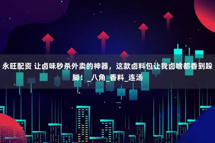 永旺配资 让卤味秒杀外卖的神器，这款卤料包让我卤啥都香到跺脚！_八角_香料_连汤