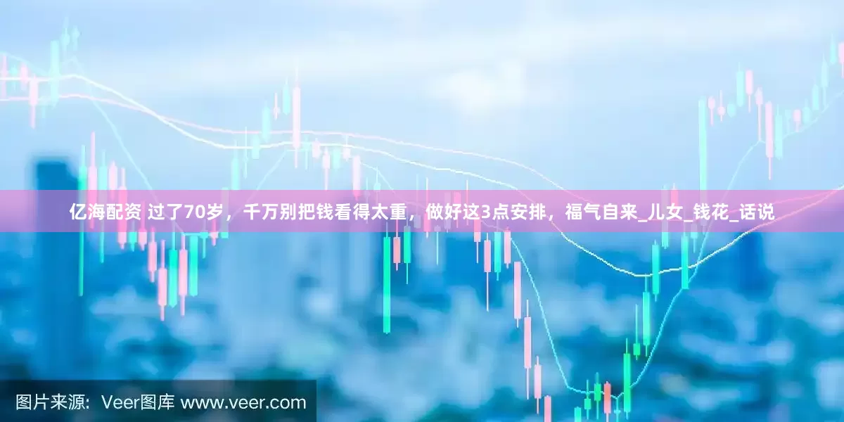 亿海配资 过了70岁，千万别把钱看得太重，做好这3点安排，福气自来_儿女_钱花_话说
