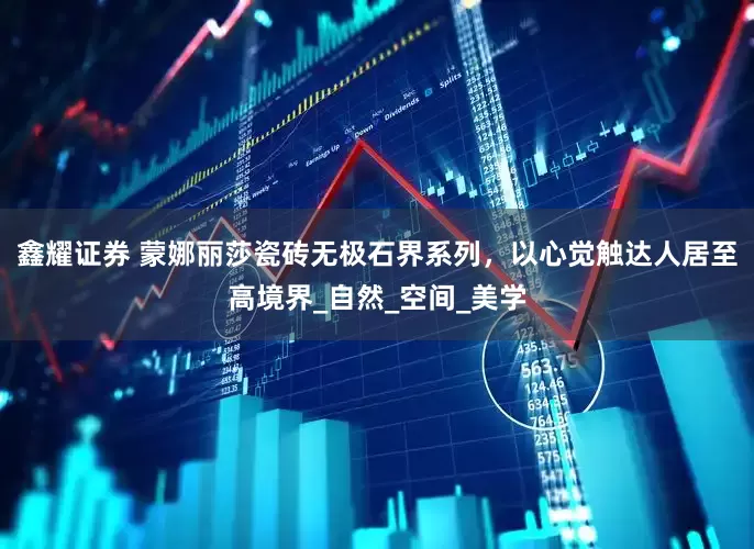 鑫耀证券 蒙娜丽莎瓷砖无极石界系列，以心觉触达人居至高境界_自然_空间_美学