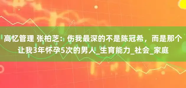 高忆管理 张柏芝：伤我最深的不是陈冠希，而是那个让我3年怀孕5次的男人_生育能力_社会_家庭