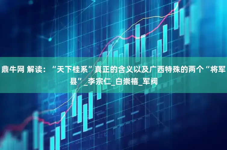 鼎牛网 解读：“天下桂系”真正的含义以及广西特殊的两个“将军县”_李宗仁_白崇禧_军阀