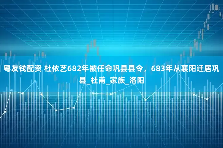 粤友钱配资 杜依艺682年被任命巩县县令，683年从襄阳迁居巩县_杜甫_家族_洛阳
