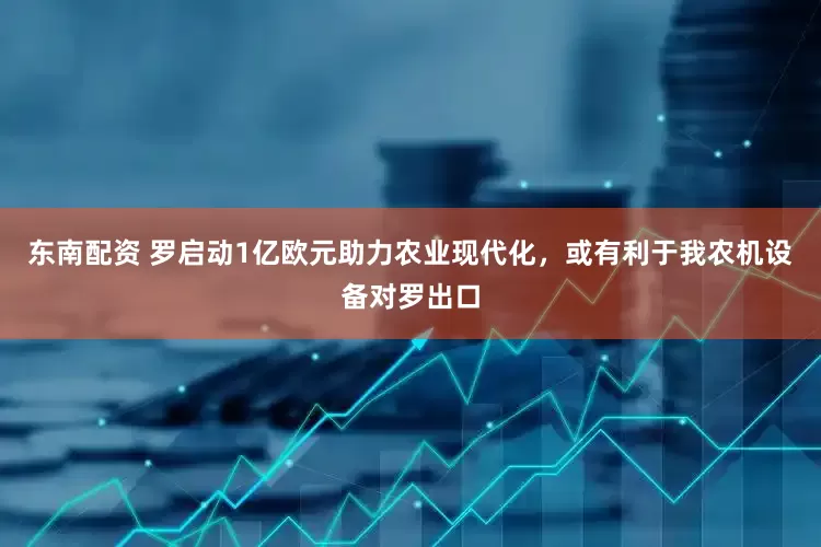 东南配资 罗启动1亿欧元助力农业现代化，或有利于我农机设备对罗出口