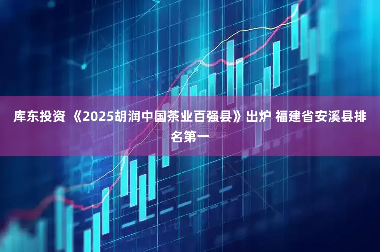 库东投资 《2025胡润中国茶业百强县》出炉 福建省安溪县排名第一