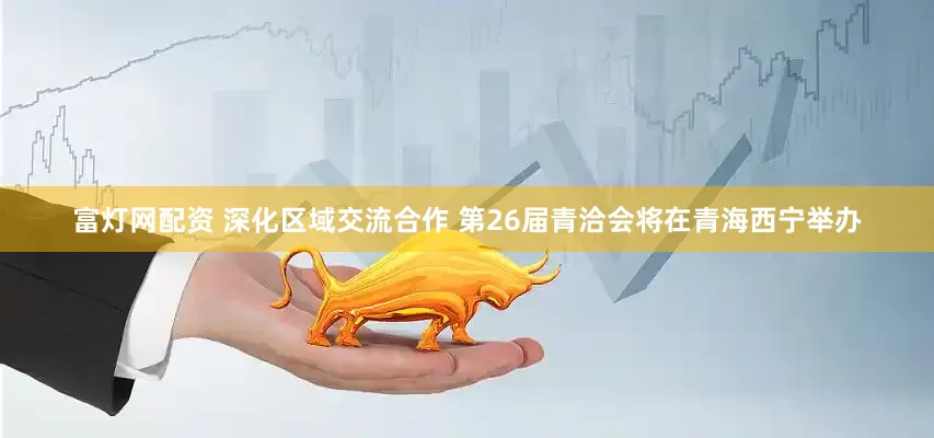 富灯网配资 深化区域交流合作 第26届青洽会将在青海西宁举办