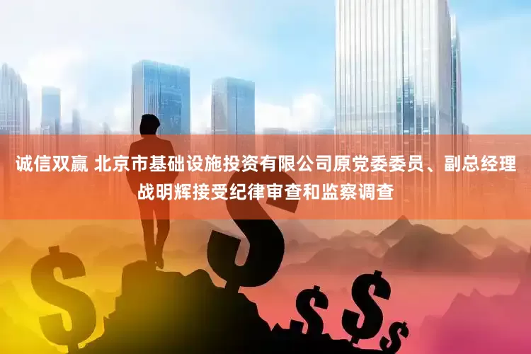 诚信双赢 北京市基础设施投资有限公司原党委委员、副总经理战明辉接受纪律审查和监察调查