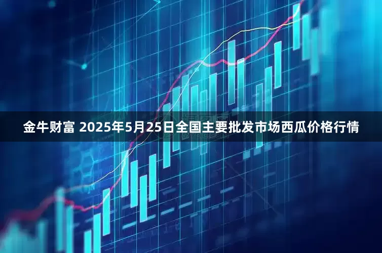 金牛财富 2025年5月25日全国主要批发市场西瓜价格行情