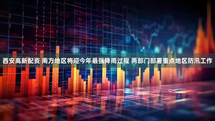 西安高新配资 南方地区将迎今年最强降雨过程 两部门部署重点地区防汛工作