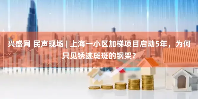 兴盛网 民声现场 | 上海一小区加梯项目启动5年，为何只见锈迹斑斑的钢架？