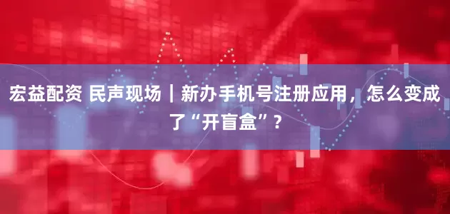 宏益配资 民声现场｜新办手机号注册应用，怎么变成了“开盲盒”？
