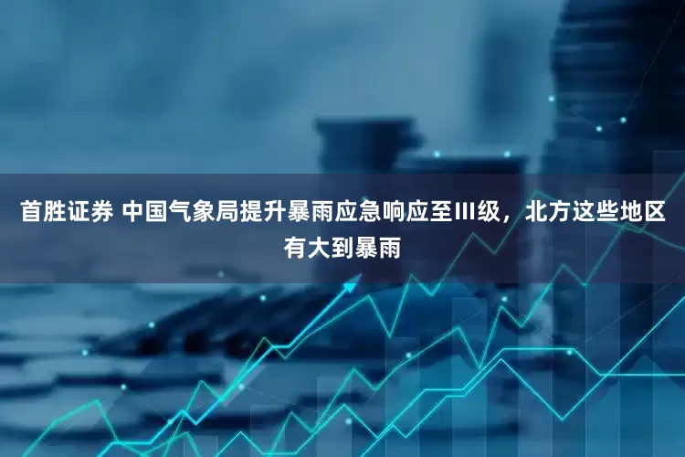 首胜证券 中国气象局提升暴雨应急响应至Ⅲ级，北方这些地区有大到暴雨
