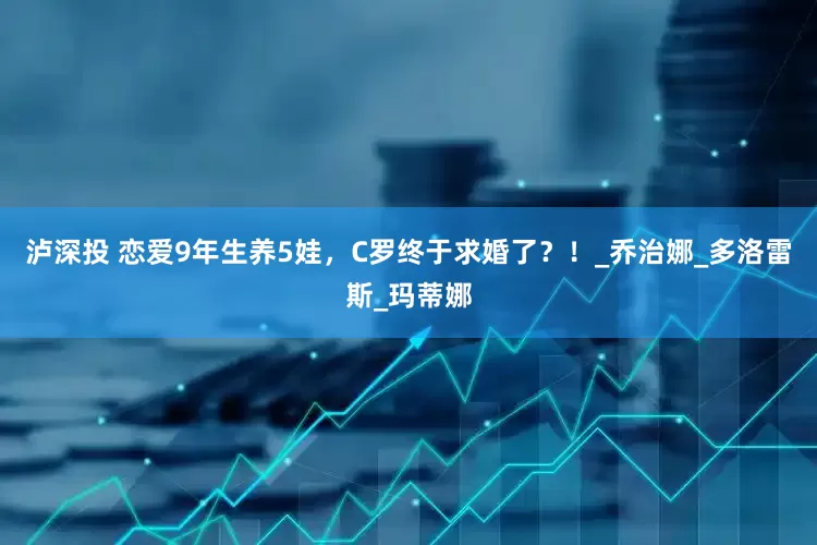 泸深投 恋爱9年生养5娃，C罗终于求婚了？！_乔治娜_多洛雷斯_玛蒂娜