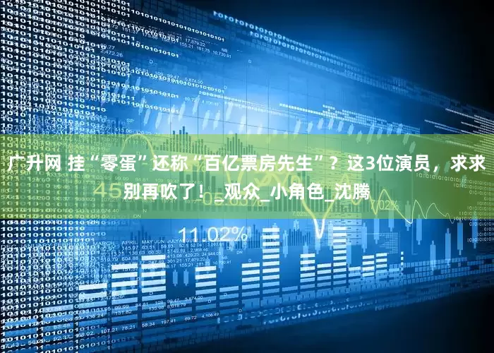 广升网 挂“零蛋”还称“百亿票房先生”？这3位演员，求求别再吹了！_观众_小角色_沈腾