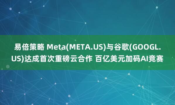 易倍策略 Meta(META.US)与谷歌(GOOGL.US)达成首次重磅云合作 百亿美元加码AI竞赛
