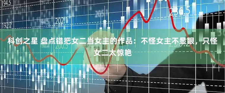 科创之星 盘点错把女二当女主的作品：不怪女主不显眼，只怪女二太惊艳