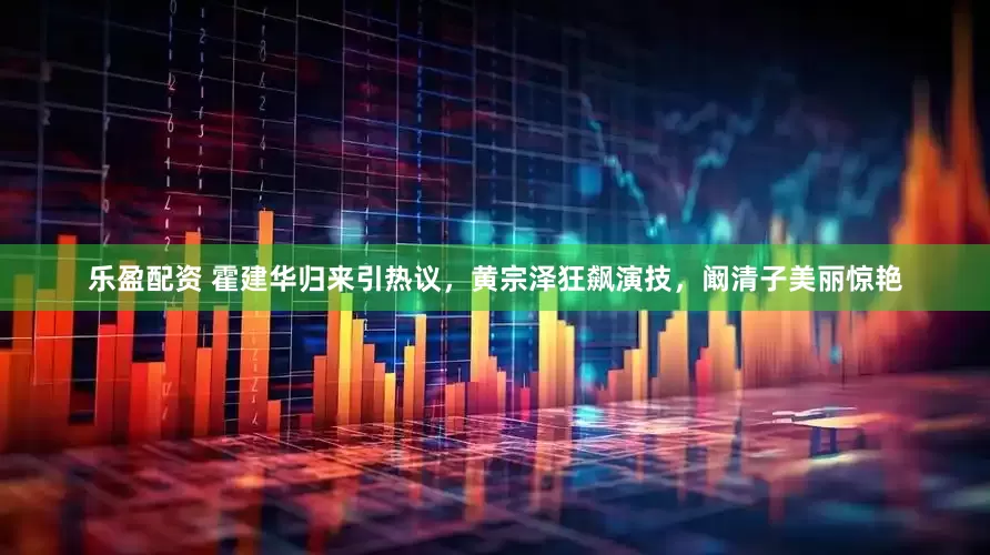 乐盈配资 霍建华归来引热议，黄宗泽狂飙演技，阚清子美丽惊艳