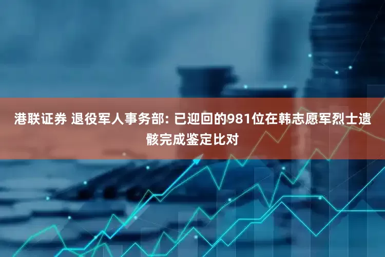 港联证券 退役军人事务部: 已迎回的981位在韩志愿军烈士遗骸完成鉴定比对