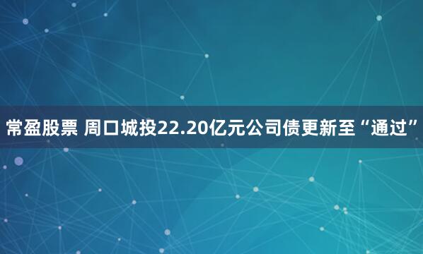 常盈股票 周口城投22.20亿元公司债更新至“通过”