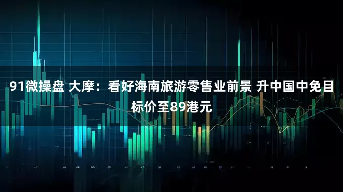 91微操盘 大摩：看好海南旅游零售业前景 升中国中免目标价至89港元